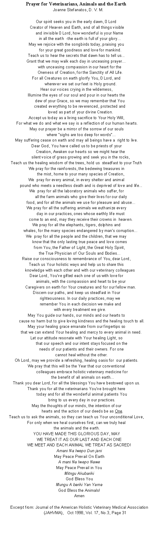 Text Box: Prayer for Veterinarians, Animals and the Earth   Joanne Stefanatos, D. V. M.Our spirit seeks you in the early dawn, 0 Lord Creator of Heaven and Earth, and of all things visibleand invisible 0 Lord, how wonderful is your Name in all the earth  -the earth is full of your glory…May we rejoice with the songbirds today, praising you       for your great goodness and love for mankind.Teach us to hear the secrets that dawn has to tell us... Grant that we may walk each day in unceasing prayer…with unceasing compassion in our heart for the Oneness of Creation, for the Sanctity of All Life.For all Creatures on earth glorify You, 0 Lord, and        wherever we set our feet is Holy ground.Hear our voices crying in the wilderness,Illumine the eyes of our soul and pour in our hearts the      dew of your Grace, so we may remember that You      created everything to be reverenced, protected and        loved as part of your divine Creation.Accept us today as a living sacrifice to Your Holy Will, For what we do and what we say is a reflection of our human hearts.May our prayer be a mirror of the sorrow of our souls        where "sighs are too deep for words"...May suffering cease on earth and may all beings have a  right to live.Dear God, You have called us to be priests of your        Creation, Awaken our hearts so we might hear the        silent voice of grass growing and seek you in the rocks,Teach us the healing wisdom of the trees, hold us  steadfast to your TruthWe pray for the rainforests, the bedewing treasures in        the mist, home to your many species of Creation,We  pray for every animal, in every shelter and animal        pound who meets a needless death and is deprived of love and life...We  pray for all the laboratory animals who suffer, for        all the farm animals who give their lives for our daily         food, and for all the animals we use for pleasure and abuse...We pray for all the suffering animals we euthanize every        day in our practices, ones whose earthly life must        come to an end, may they receive their crowns in  heaven.We pray for all the elephants, tigers, dolphins and        whales, for the many species endangered by man's corruption...We  pray for all the people and the children, that we may know that the only lasting true peace and love comes from You, the Father of Light, the Great Holy Spirit, the True Physician of Our Souls and Bodies...Raise our consciousness to remembrance of You, dear Lord,Teach us Your holistic ways and help us to share this knowledge with each other and with our veterinary colleaguesDear Lord, You've gifted each one of us with love for animals, with the compassion and heart to be your Caregivers on earth for Your creatures and for our fellow man.Discern our paths, and keep us steadfast in Your righteousness. In our daily practices, may we remember You in each decision we make and with every treatment we give.May You guide our hands, our minds and our hearts to cause no harm but to give loving kindness and the healing touch to all.May your healing grace emanate from our fingertips so that we can extend Your healing and mercy to every animal in need.Let our attitude resonate with Your healing Light, so that our speech and our intent stays focused on the needs of our patients and their owners. For one cannot heal without the other.Oh Lord, may we provide a refreshing, healing oasis for  our patients.We pray that this will be the Year that our conventional colleagues embrace holistic veterinary medicine for the benefit of all animals on earth...Thank you dear Lord, for all the blessings You have bestowed upon us.Thank you for all the veterinarians You've brought here today and for all the wonderful animal patients You bring to us every day in our practices.May the thoughts of our minds, the intention of our hearts and the action of our deeds be as One.Teach us to ask the animals, so they can teach us Your unconditional Love,For only when we heal ourselves first, can we truly heal the animals and the earth.YOU HAVE MADE THIS GLORIOUS DAY, MAYWE TREAT IT AS OUR LAST AND EACH ONEWE MEET AND EACH ANIMAL WE TREAT AS SACRED!Amani Na Iwepo Dun janiMay Peace Prevail On EarthA mani Na Iwepo NaweMay Peace Prevail in YouMitngu AkubarikiGod Bless YouMungu A bariki Yan YamaGod Bless the Animals! Amen Excerpt from: Journal of the American Holistic Veterinary Medical Association (JAHVMA),   Oct 1998, Vol. 17, No.3, Page 31