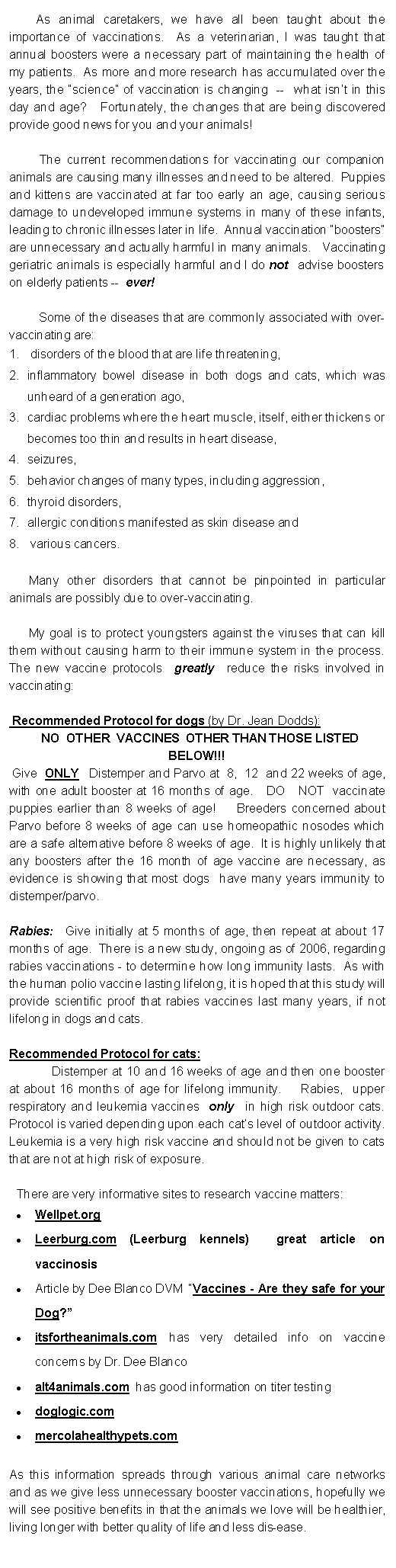 Text Box:         As animal caretakers, we have all been taught about the importance of vaccinations.  As a veterinarian, I was taught that annual boosters were a necessary part of maintaining the health of my patients.  As more and more research has accumulated over the years, the “science” of vaccination is changing  --  what isn’t in this day and age?   Fortunately, the changes that are being discovered provide good news for you and your animals!         The current recommendations for vaccinating our companion animals are causing many illnesses and need to be altered.  Puppies and kittens are vaccinated at far too early an age, causing serious damage to undeveloped immune systems in many of these infants, leading to chronic illnesses later in life.  Annual vaccination “boosters” are unnecessary and actually harmful in many animals.   Vaccinating geriatric animals is especially harmful and I do not  advise boosters on elderly patients --  ever!         Some of the diseases that are commonly associated with over-vaccinating are:  disorders of the blood that are life threatening, inflammatory bowel disease in both dogs and cats, which was unheard of a generation ago,   cardiac problems where the heart muscle, itself, either thickens or becomes too thin and results in heart disease,  seizures,   behavior changes of many types, including aggression, thyroid disorders,   allergic conditions manifested as skin disease and   various cancers.             Many other disorders that cannot be pinpointed in particular animals are possibly due to over-vaccinating.      My goal is to protect youngsters against the viruses that can kill them without causing harm to their immune system in the process.   The new vaccine protocols  greatly  reduce the risks involved in vaccinating: Recommended Protocol for dogs (by Dr. Jean Dodds):    NO  OTHER  VACCINES  OTHER THAN THOSE LISTED BELOW!!!  Give  ONLY  Distemper and Parvo at  8,  12  and 22 weeks of age,  with one adult booster at 16 months of age.   DO   NOT  vaccinate puppies earlier than 8 weeks of age!    Breeders concerned about Parvo before 8 weeks of age can use homeopathic nosodes which are a safe alternative before 8 weeks of age.  It is highly unlikely that any boosters after the 16 month of age vaccine are necessary, as evidence is showing that most dogs  have many years immunity to distemper/parvo. Rabies:  Give initially at 5 months of age, then repeat at about 17 months of age.  There is a new study, ongoing as of 2006, regarding rabies vaccinations - to determine how long immunity lasts.  As with the human polio vaccine lasting lifelong, it is hoped that this study will provide scientific proof that rabies vaccines last many years, if not lifelong in dogs and cats.                             Recommended Protocol for cats:   Distemper at 10 and 16 weeks of age and then one booster at about 16 months of age for lifelong immunity.    Rabies,  upper respiratory and leukemia vaccines  only  in high risk outdoor cats.  Protocol is varied depending upon each cat’s level of outdoor activity.  Leukemia is a very high risk vaccine and should not be given to cats that are not at high risk of exposure.There are very informative sites to research vaccine matters:Wellpet.orgLeerburg.com (Leerburg kennels)  great article on vaccinosis Article by Dee Blanco DVM  “Vaccines - Are they safe for your Dog?” itsfortheanimals.com has very detailed info on vaccine concerns by Dr. Dee Blanco alt4animals.com  has good information on titer testing doglogic.commercolahealthypets.com  As this information spreads through various animal care networks and as we give less unnecessary booster vaccinations, hopefully we will see positive benefits in that the animals we love will be healthier, living longer with better quality of life and less dis-ease. 